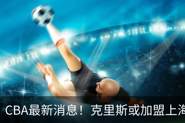 CBA最新消息！克里斯或加盟上海男篮，北控官宣新主帅